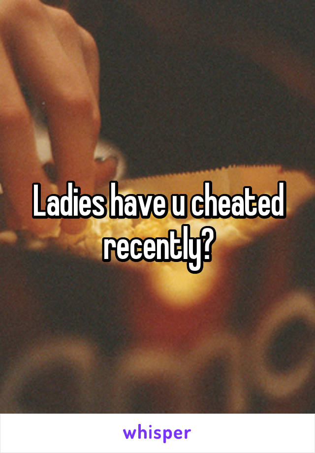 Ladies have u cheated recently?