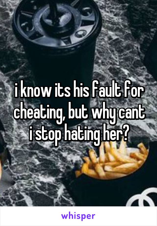 i know its his fault for cheating, but why cant i stop hating her?