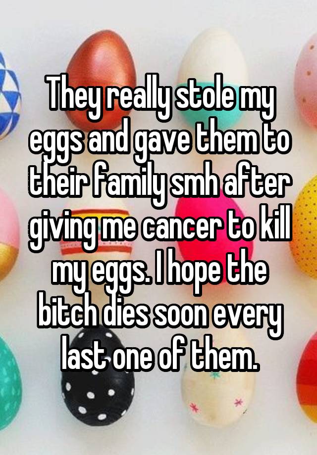 They really stole my eggs and gave them to their family smh after giving me cancer to kill my eggs. I hope the bitch dies soon every last one of them.
