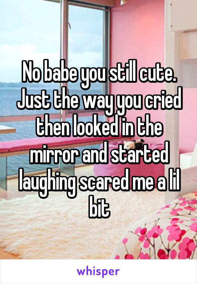 No babe you still cute. Just the way you cried then looked in the mirror and started laughing scared me a lil bit