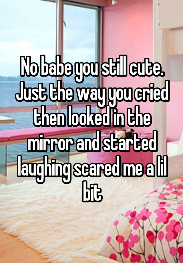 No babe you still cute. Just the way you cried then looked in the mirror and started laughing scared me a lil bit