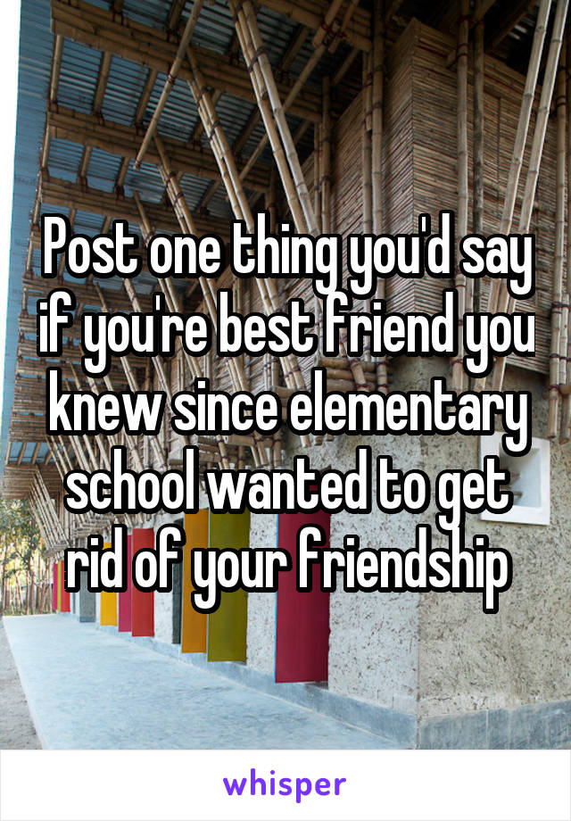 Post one thing you'd say if you're best friend you knew since elementary school wanted to get rid of your friendship