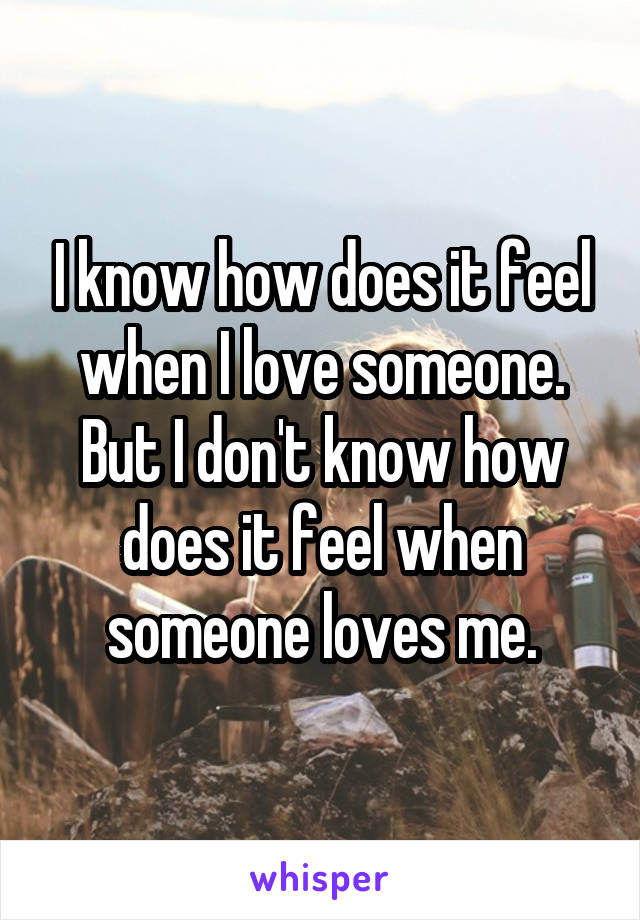 I know how does it feel when I love someone.
But I don't know how does it feel when someone loves me.