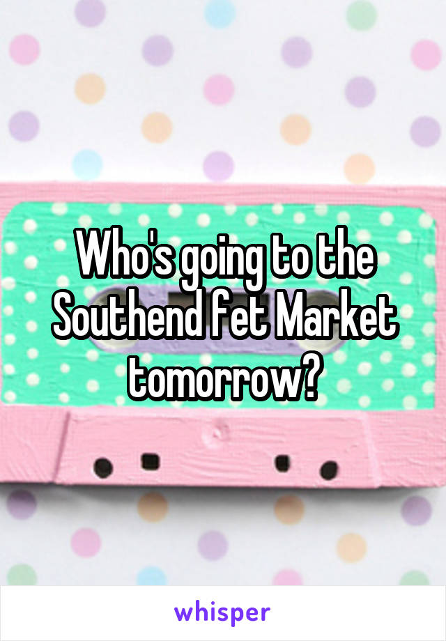 Who's going to the Southend fet Market tomorrow?