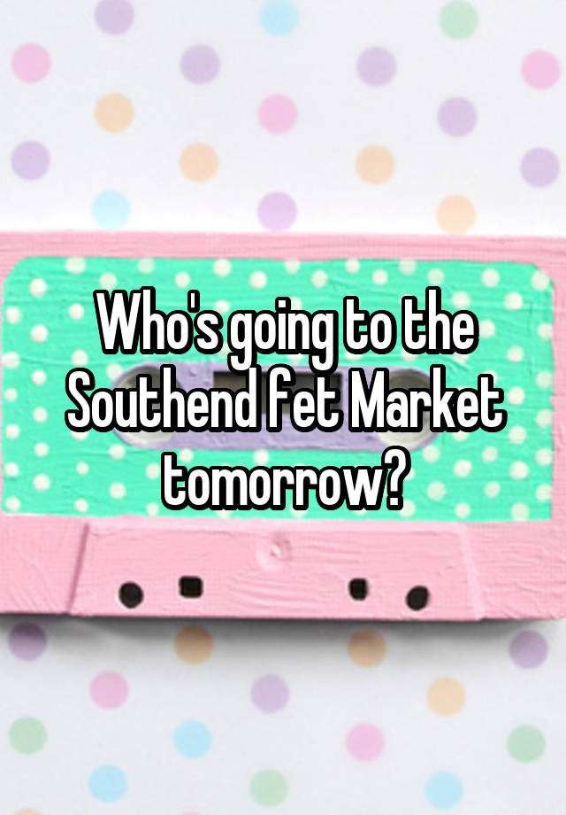 Who's going to the Southend fet Market tomorrow?