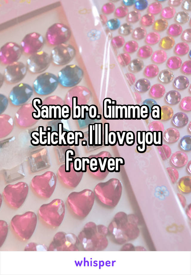 Same bro. Gimme a sticker. I'll love you forever 