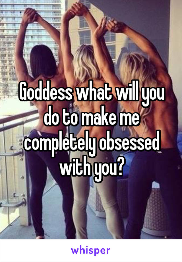 Goddess what will you do to make me completely obsessed with you?