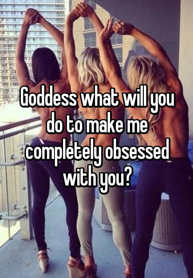 Goddess what will you do to make me completely obsessed with you?