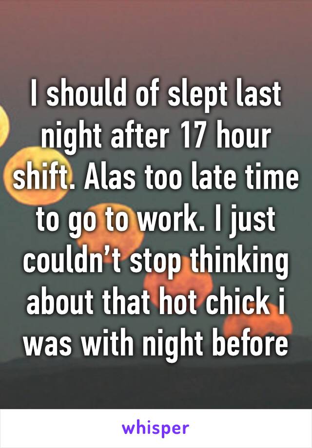 I should of slept last night after 17 hour shift. Alas too late time to go to work. I just couldn’t stop thinking about that hot chick i was with night before