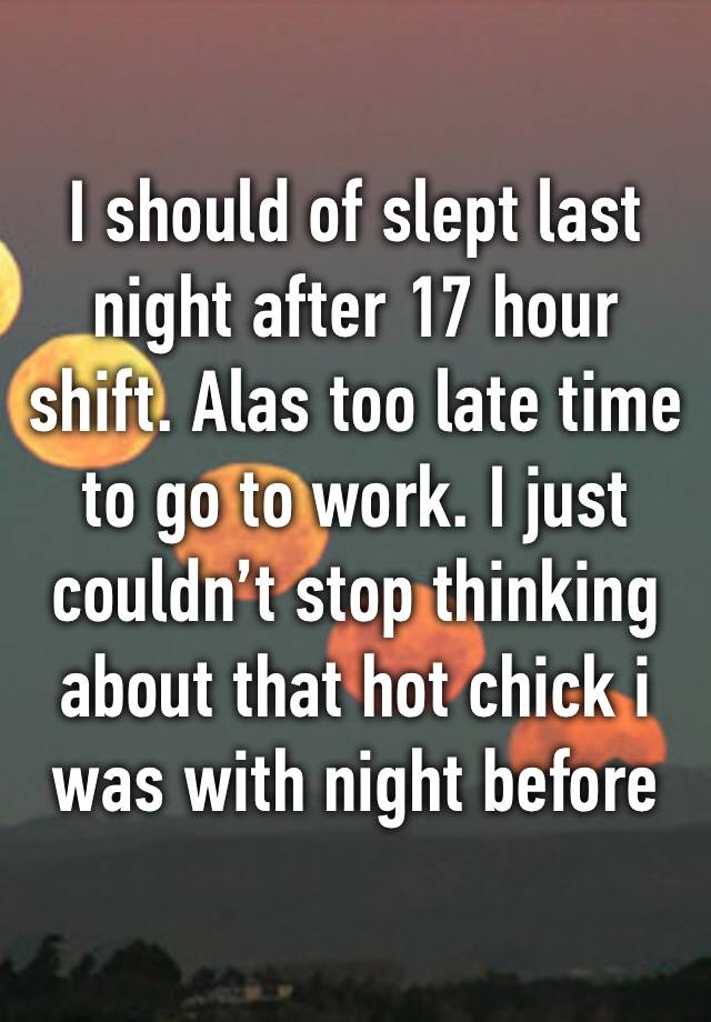 I should of slept last night after 17 hour shift. Alas too late time to go to work. I just couldn’t stop thinking about that hot chick i was with night before