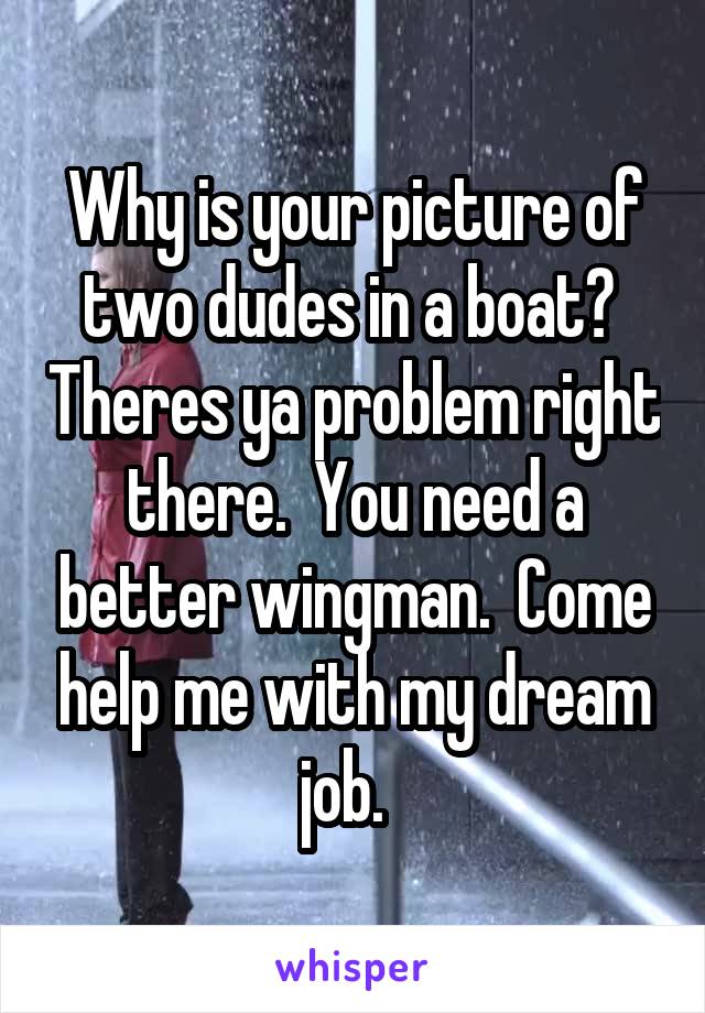 Why is your picture of two dudes in a boat?  Theres ya problem right there.  You need a better wingman.  Come help me with my dream job.  