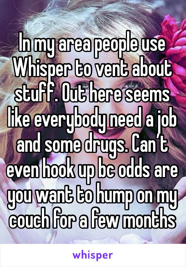 In my area people use Whisper to vent about stuff. Out here seems like everybody need a job and some drugs. Can’t even hook up bc odds are you want to hump on my couch for a few months 