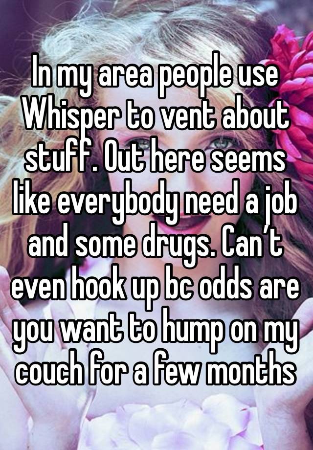 In my area people use Whisper to vent about stuff. Out here seems like everybody need a job and some drugs. Can’t even hook up bc odds are you want to hump on my couch for a few months 