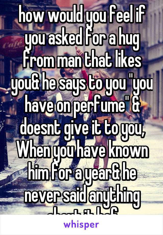 how would you feel if you asked for a hug from man that likes you& he says to you "you have on perfume" & doesnt give it to you, When you have known him for a year& he never said anything about it bef