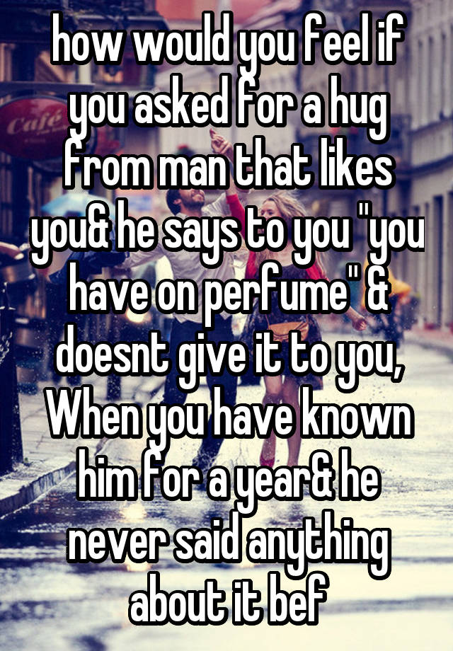 how would you feel if you asked for a hug from man that likes you& he says to you "you have on perfume" & doesnt give it to you, When you have known him for a year& he never said anything about it bef