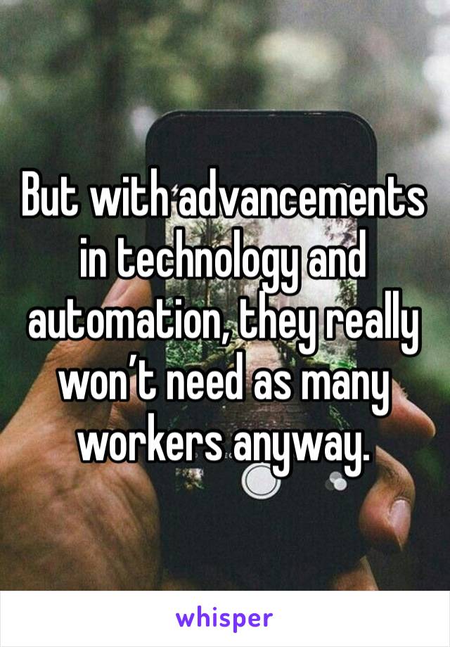 But with advancements in technology and automation, they really won’t need as many workers anyway.