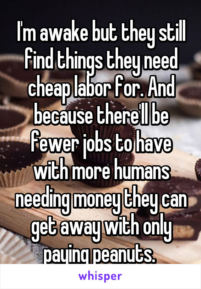 I'm awake but they still find things they need cheap labor for. And because there'll be fewer jobs to have with more humans needing money they can get away with only paying peanuts. 