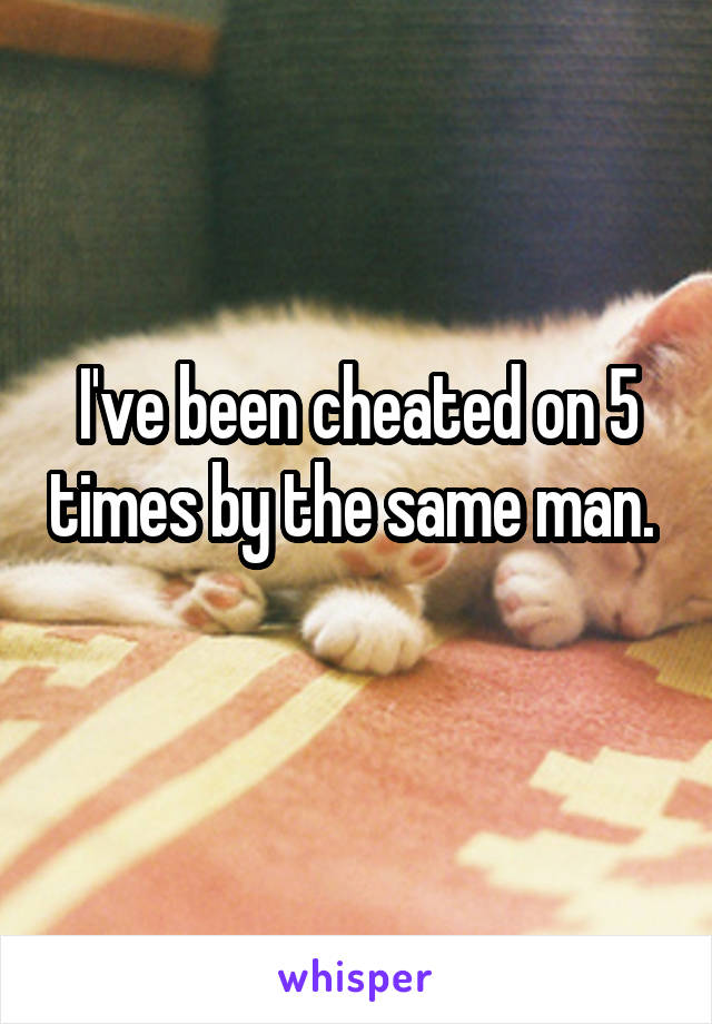 I've been cheated on 5 times by the same man. 
