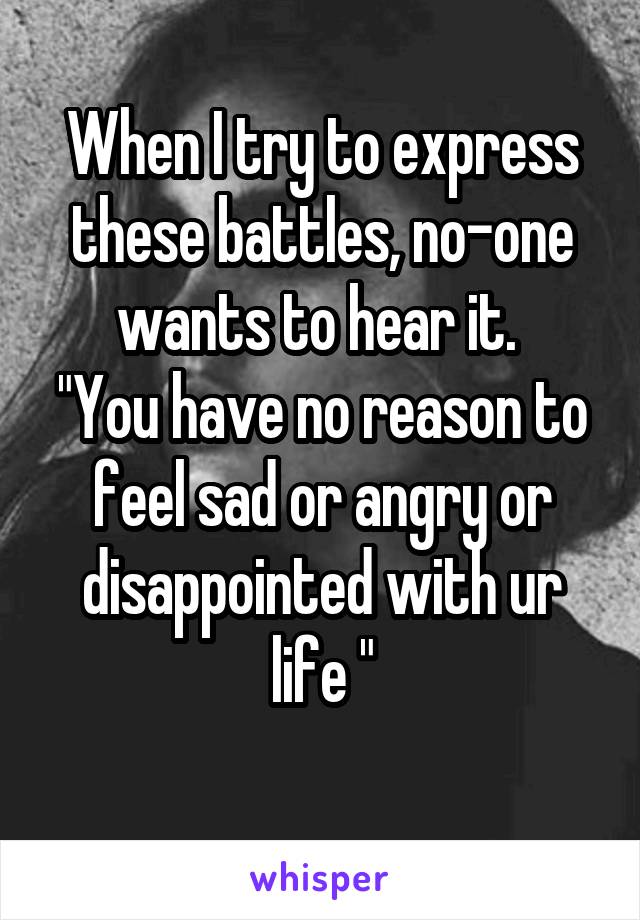 When I try to express these battles, no-one wants to hear it. 
"You have no reason to feel sad or angry or disappointed with ur life "
