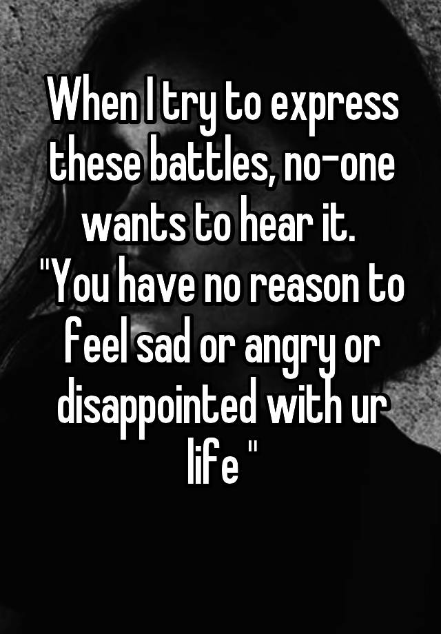 When I try to express these battles, no-one wants to hear it. 
"You have no reason to feel sad or angry or disappointed with ur life "
