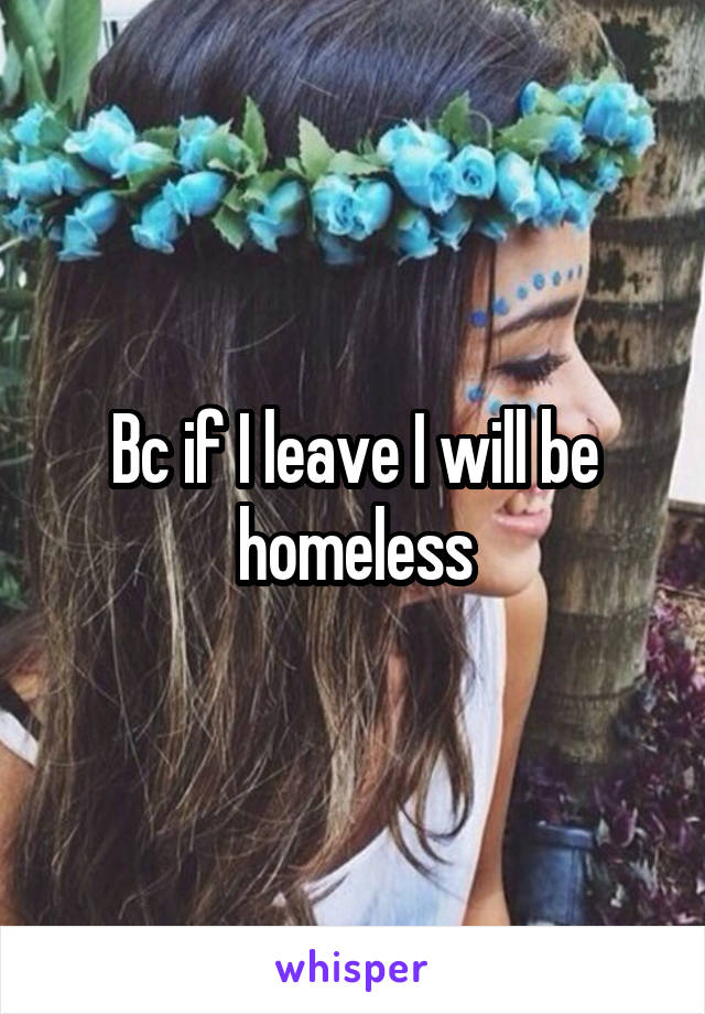 Bc if I leave I will be homeless