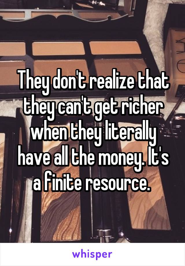 They don't realize that they can't get richer when they literally have all the money. It's a finite resource. 