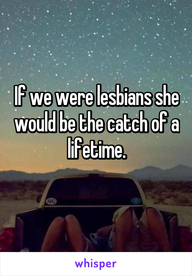 If we were lesbians she would be the catch of a lifetime.
