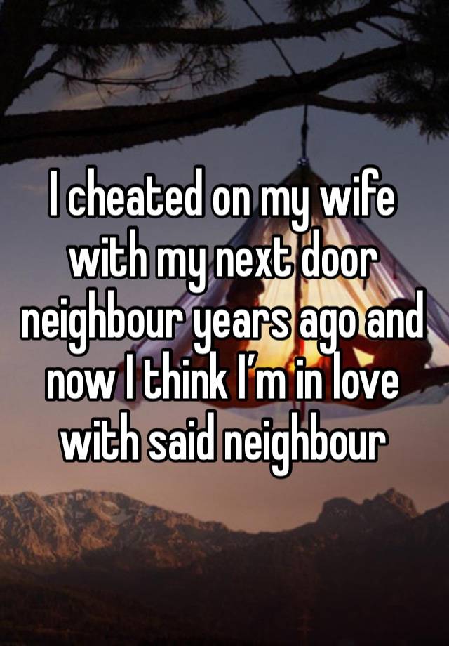 I cheated on my wife with my next door neighbour years ago and now I think I’m in love with said neighbour