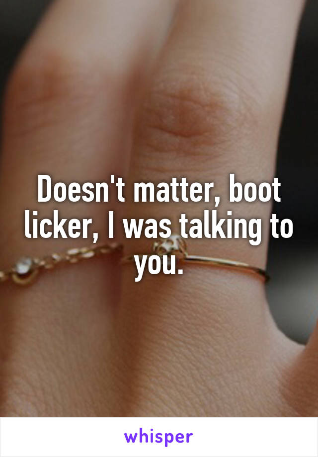 Doesn't matter, boot licker, I was talking to you.