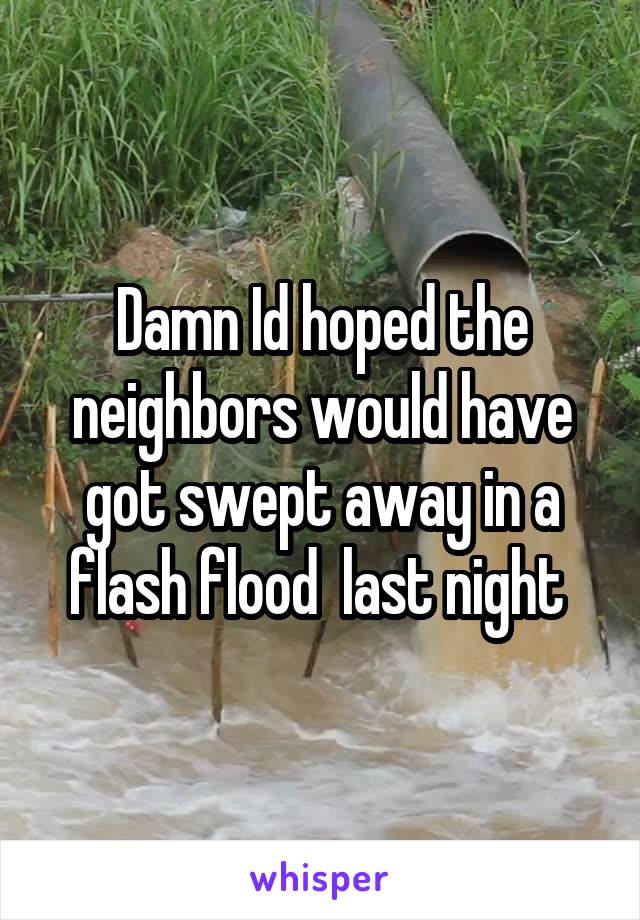 Damn Id hoped the neighbors would have got swept away in a flash flood  last night 