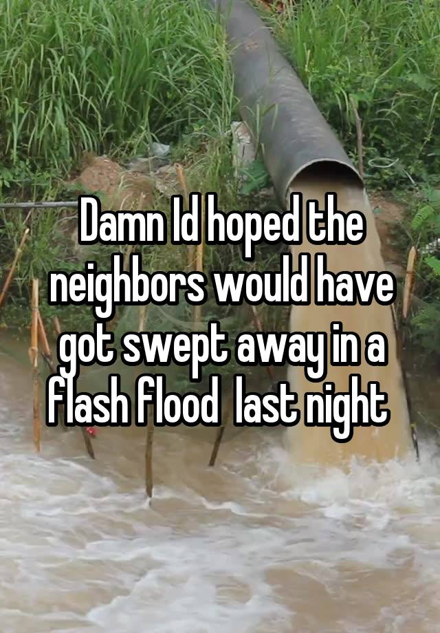 Damn Id hoped the neighbors would have got swept away in a flash flood  last night 