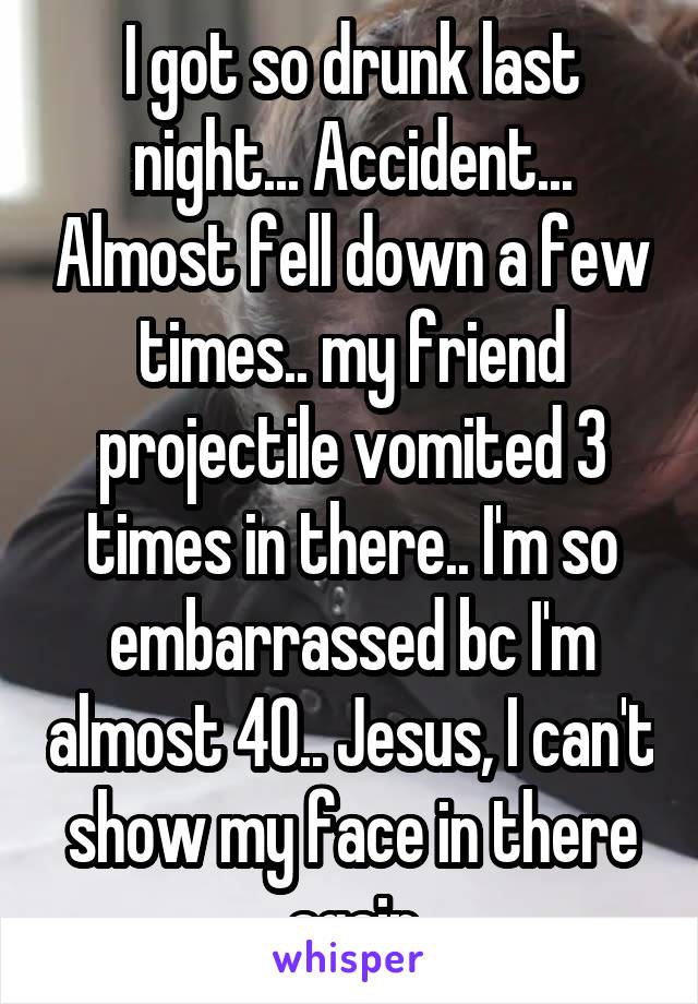 I got so drunk last night... Accident... Almost fell down a few times.. my friend projectile vomited 3 times in there.. I'm so embarrassed bc I'm almost 40.. Jesus, I can't show my face in there again