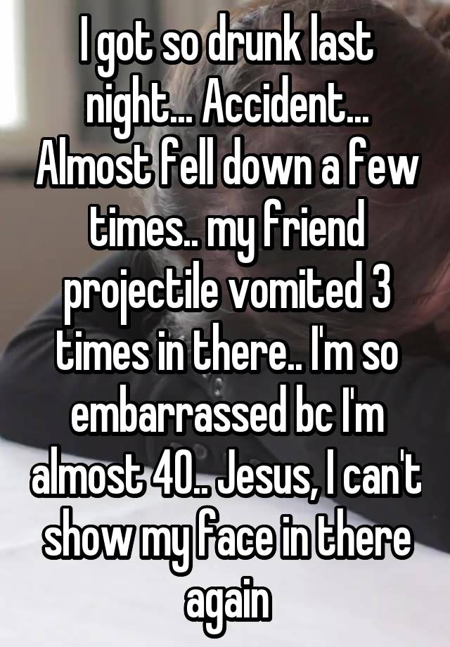 I got so drunk last night... Accident... Almost fell down a few times.. my friend projectile vomited 3 times in there.. I'm so embarrassed bc I'm almost 40.. Jesus, I can't show my face in there again