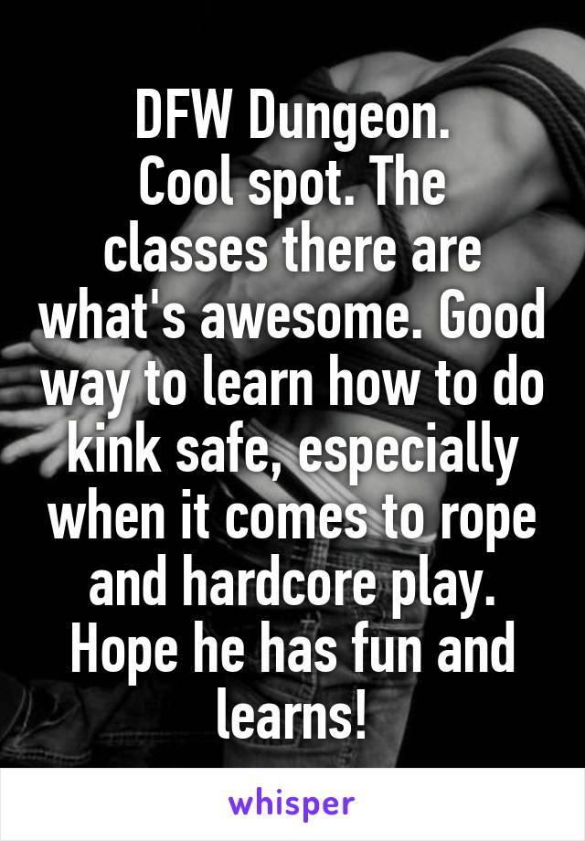 DFW Dungeon.
Cool spot. The classes there are what's awesome. Good way to learn how to do kink safe, especially when it comes to rope and hardcore play.
Hope he has fun and learns!