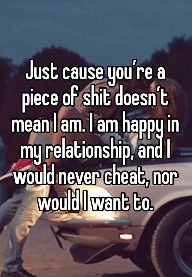 Just cause you’re a piece of shit doesn’t mean I am. I am happy in my relationship, and I would never cheat, nor would I want to. 