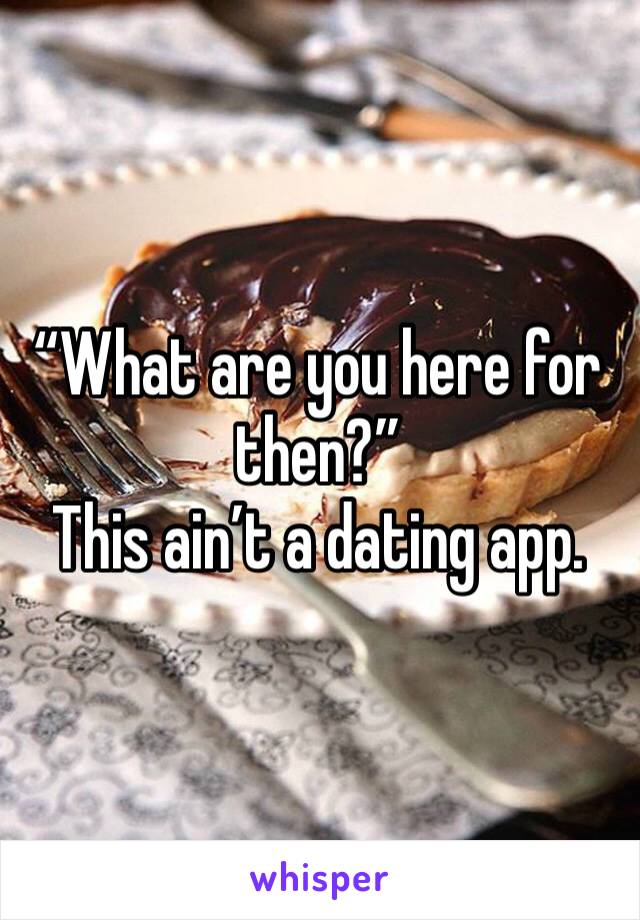 “What are you here for then?”
This ain’t a dating app.