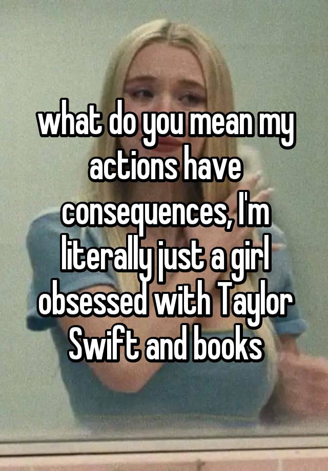 what do you mean my actions have consequences, I'm literally just a girl obsessed with Taylor Swift and books