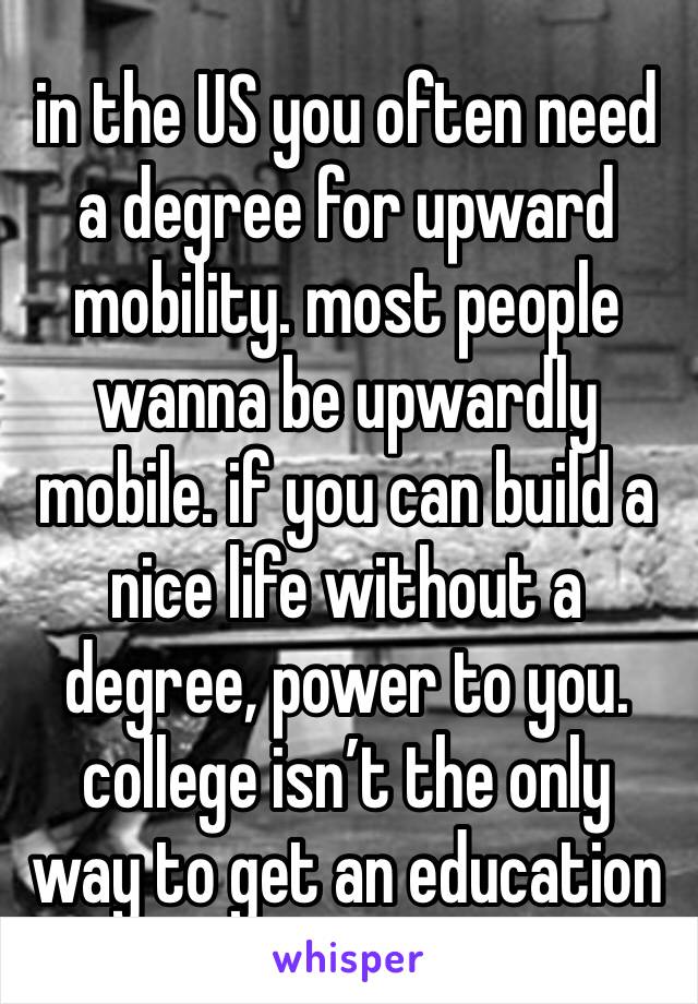 in the US you often need a degree for upward mobility. most people wanna be upwardly mobile. if you can build a nice life without a degree, power to you. college isn’t the only way to get an education