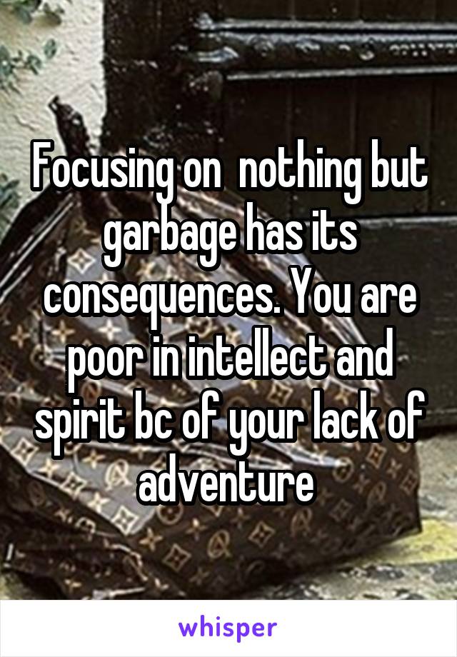 Focusing on  nothing but garbage has its consequences. You are poor in intellect and spirit bc of your lack of adventure 