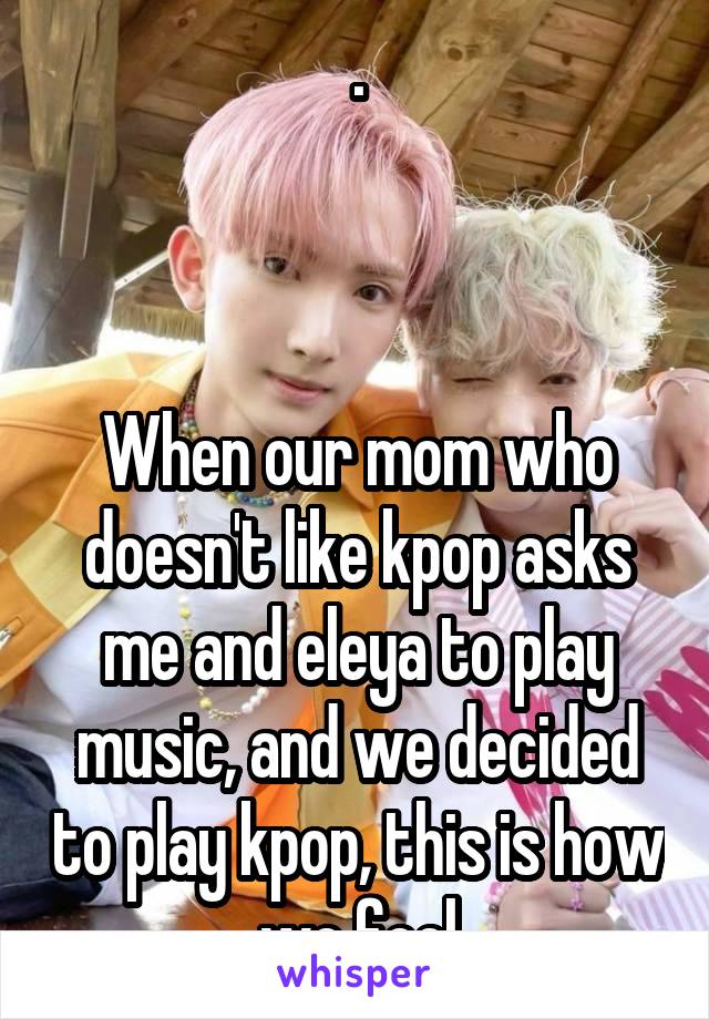 .



When our mom who doesn't like kpop asks me and eleya to play music, and we decided to play kpop, this is how we feel