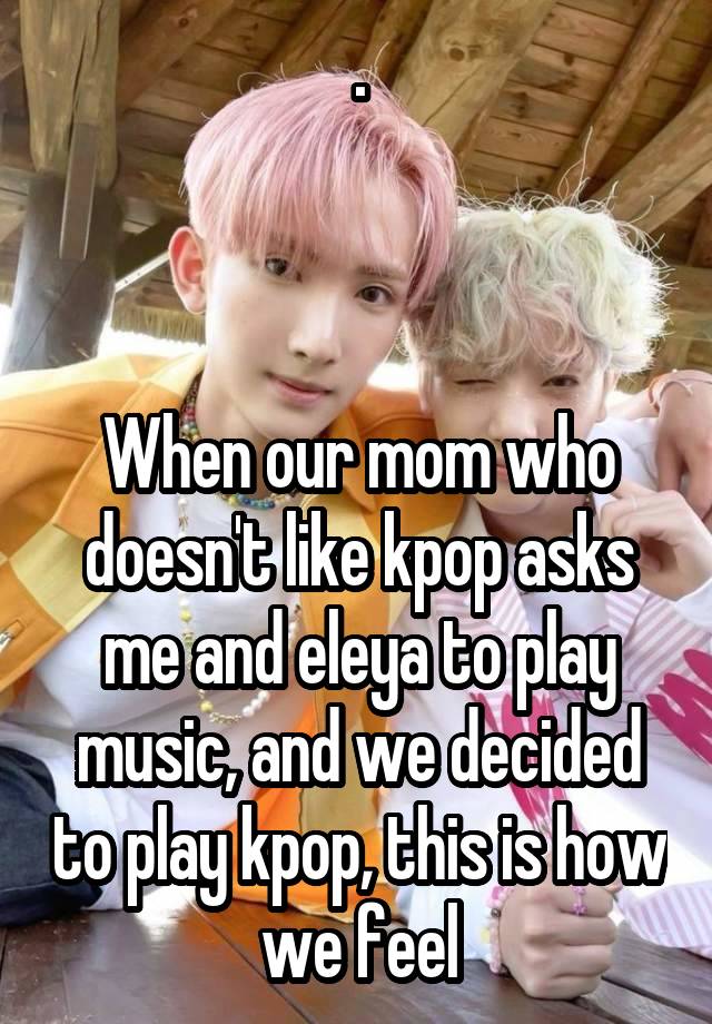 .



When our mom who doesn't like kpop asks me and eleya to play music, and we decided to play kpop, this is how we feel