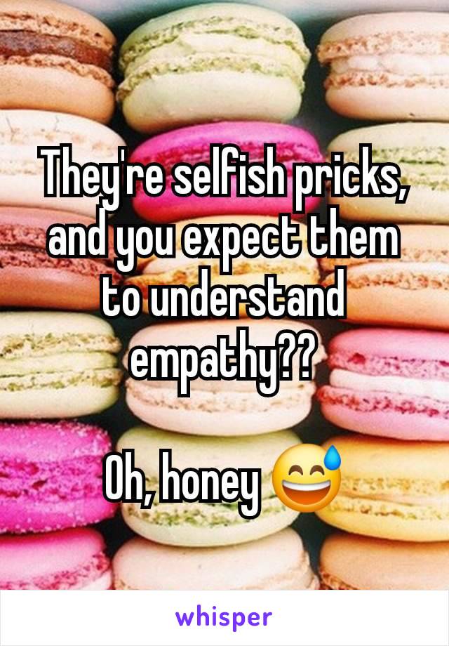 They're selfish pricks, and you expect them to understand empathy??

Oh, honey 😅