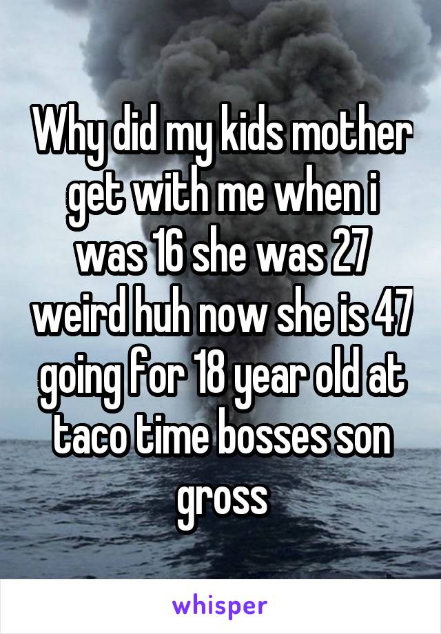 Why did my kids mother get with me when i was 16 she was 27 weird huh now she is 47 going for 18 year old at taco time bosses son gross