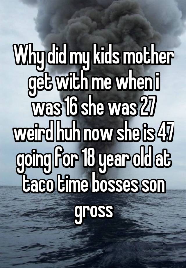 Why did my kids mother get with me when i was 16 she was 27 weird huh now she is 47 going for 18 year old at taco time bosses son gross