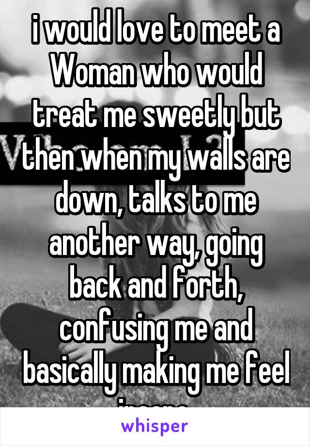 i would love to meet a Woman who would treat me sweetly but then when my walls are down, talks to me another way, going back and forth, confusing me and basically making me feel insane.