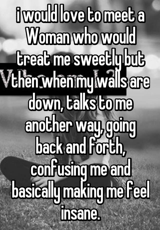 i would love to meet a Woman who would treat me sweetly but then when my walls are down, talks to me another way, going back and forth, confusing me and basically making me feel insane.