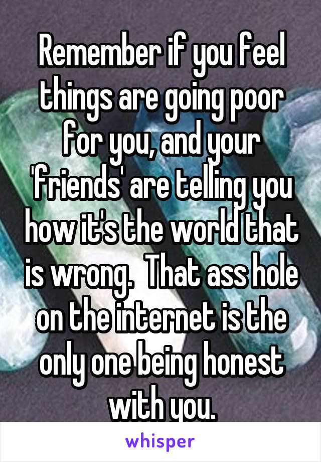 Remember if you feel things are going poor for you, and your 'friends' are telling you how it's the world that is wrong.  That ass hole on the internet is the only one being honest with you.
