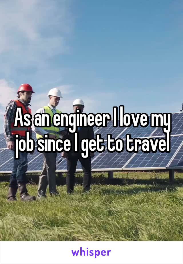 As an engineer I love my job since I get to travel