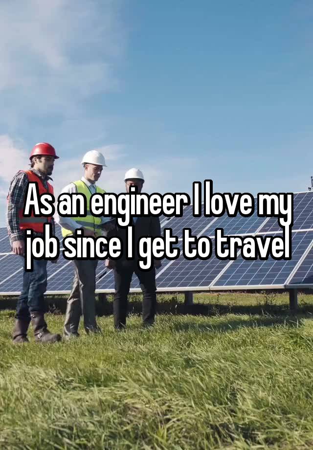 As an engineer I love my job since I get to travel