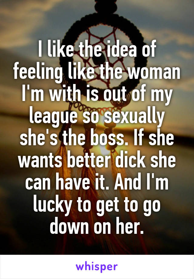 I like the idea of feeling like the woman I'm with is out of my league so sexually she's the boss. If she wants better dick she can have it. And I'm lucky to get to go down on her.